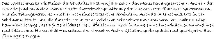 Das Wohlschmeckende Fleisch der Elwetritsch hat von jeher schon den Menschen angesprochen. Auch in der  Neuzeit fand man viele schmackhafte Elwetritschegerichte auf den Speisekarten führender Gastronomen.  Nur ein Tötungsverbot konnte hier noch eine Katastrophe verhindern. Auch der Artenschutz trat in Er-  scheinung. Heute sind die Elwetritsche in freier Wildbahn sehr schwer auszumachen. Der schöne und ge-  heimnisvolle Vogel, des Pfälzers liebstes Tier, läßt sich nur noch in dunklen Vollmondnächten wahrnehmen  und belauschen. Hierzu bedarf es seitens des Menschen festen Glauben, große geduld und gesteigertes Ein-  fühlungsvermögen.