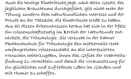 Auch die heutige Elwetritsche-Jagt, nach alten Gesetz des  jagtlichen Brauchtums durchgeführt, gilt nicht mehr der  Tötung, sondern dem naturkundlichen Interesse und der  Freude an der Tatsache, die Elwetritsche erlebt zu haben.  Aus all diesen Erkenntnissen heraus hat sich in der Pfalz  ein Wissenschaftszweig im Bereich der Naturkunde ent-  wickelt, die Tritschologie. Sie versucht in der Dahner  Fachhochschule für Tritschologie den mittlerweile recht  umfangreichen Wissensschatz an alle interessierten  Menschen weiterzugeben, ihnen das Gefühl der Wahrheits-  findung zu vermitteln und damit die Voraussetzung für  ein glückliches und zufriedenes Leben im Glauben und  mit Humor zu schaffen.