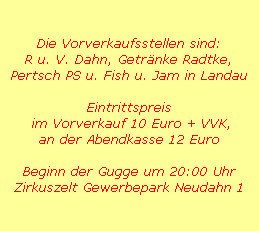 Die Vorverkaufsstellen sind:
R u. V. Dahn, Getrnke Radtke,
Pertsch PS u. Fish u. Jam in Landau

Eintrittspreis
 im Vorverkauf 10 Euro + VVK,
an der Abendkasse 12 Euro

Beginn der Gugge um 20:00 Uhr
Zirkuszelt Gewerbepark Neudahn 1