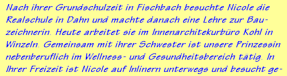 Nach ihrer Grundschulzeit in Fischbach besuchte Nicole die
Realschule in Dahn und machte danach eine Lehre zur Bau-
zeichnerin. Heute arbeitet sie im Innenarchitekurbro Kohl in
Winzeln. Gemeinsam mit ihrer Schwester ist unsere Prinzessin
nebenberuflich im Wellness- und Gesundheitsbereich ttig. In
Ihrer Freizeit ist Nicole auf Inlinern unterwegs und besucht ge-