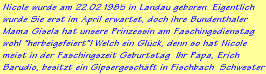 Nicole wurde am 22.02.1985 in Landau geboren. Eigentlich
wurde Sie erst im April erwartet, doch ihre Bundenthaler
Mama Gisela hat unsere Prinzessin am Faschingsdienstag
wohl "herbeigefeiert"! Welch ein Glck, denn so hat Nicole
meist in der Faschingszeit Geburtstag. Ihr Papa, Erich
Barudio, besitzt ein Gipsergeschft in Fischbach. Schwester