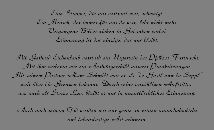 Eine Stimme, die uns vertraut war, schweigt.
Ein Mensch, der immer fr uns da war, lebt nicht mehr.
Vergangene Bilder ziehen in Gedanken vorbei.
Erinnerung ist das einzige, das uns bleibt.

Mit Gerhard Eichenlaub verstarb ein Urgestein der Pflzer Fastnacht.
Mit ihm verloren wir ein Aushngeschild unserer Prunksitzungen.
Mit seinem Partner Hans Schmidt war er als "de Gustl unn de Seppl"
weit ber die Grenzen bekannt. Durch seine unzhligen Auftritte, 
u.a. auch als Storze Leo, bleibt er uns in unauslschlicher Erinnerung.

Auch nach seinem Tod werden wir uns gerne an seinen unnachahmliche
und lebenslustige Art erinnern.

Lieber Gerhard, Du wirst immer in unseren Herzen bleiben.